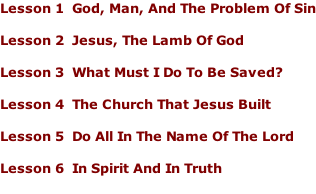 Lesson 1		God, Man, And The Problem Of Sin  Lesson 2		Jesus, The Lamb Of God  Lesson 3		What Must I Do To Be Saved?  Lesson 4		The Church That Jesus Built  Lesson 5		Do All In The Name Of The Lord  Lesson 6		In Spirit And In Truth
